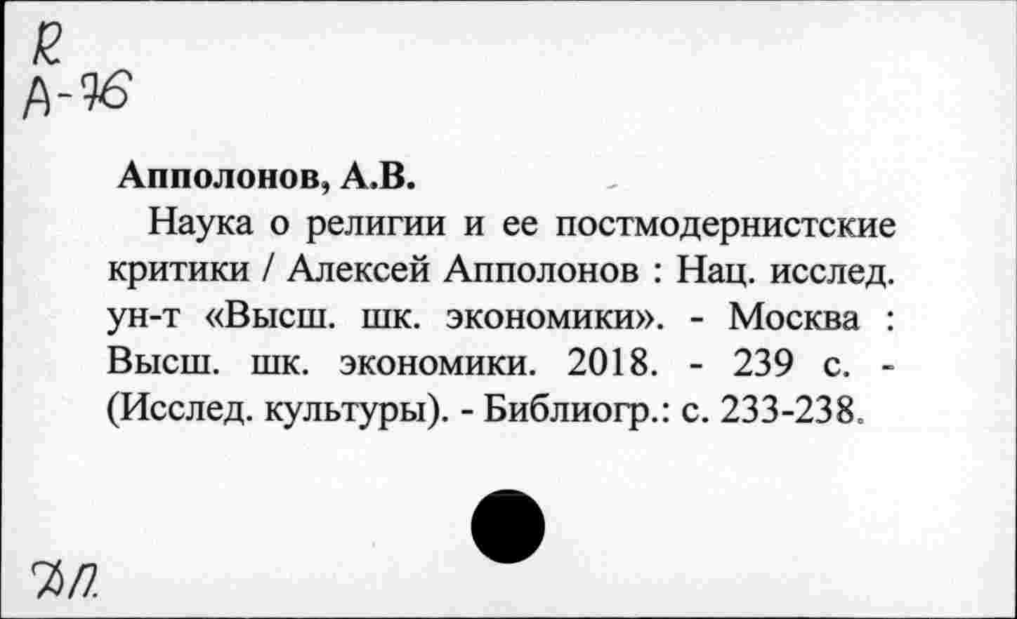 ﻿7>П.
Апполонов, А.В.
Наука о религии и ее постмодернистские критики / Алексей Апполонов : Нац. исслед. ун-т «Высш. шк. экономики». - Москва : Высш. шк. экономики. 2018. - 239 с. -(Исслед. культуры). - Библиогр.: с. 233-238.